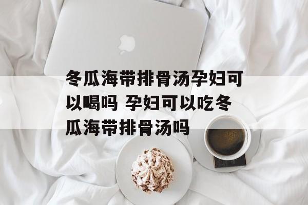 冬瓜海带排骨汤孕妇可以喝吗 孕妇可以吃冬瓜海带排骨汤吗-第1张图片-
