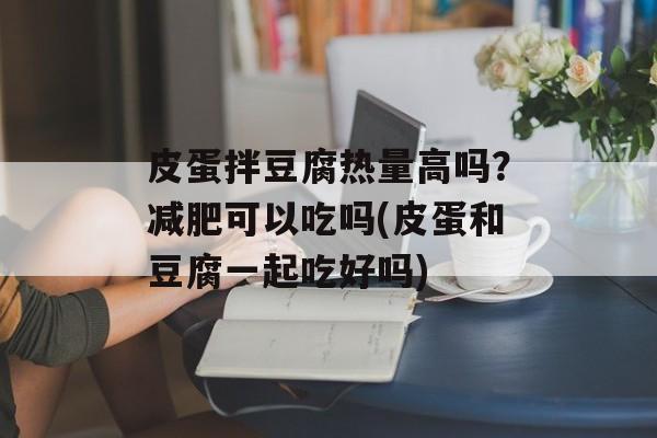 皮蛋拌豆腐热量高吗？减肥可以吃吗(皮蛋和豆腐一起吃好吗)-第1张图片-
