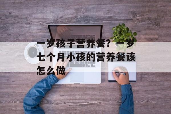 一岁孩子营养餐？一岁七个月小孩的营养餐该怎么做-第1张图片-