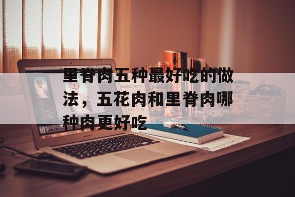 里脊肉五种最好吃的做法，五花肉和里脊肉哪种肉更好吃-第1张图片-