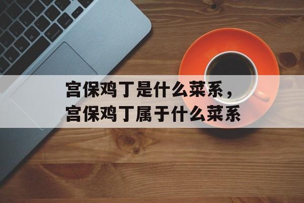 宫保鸡丁是什么菜系，宫保鸡丁属于什么菜系-第1张图片-
