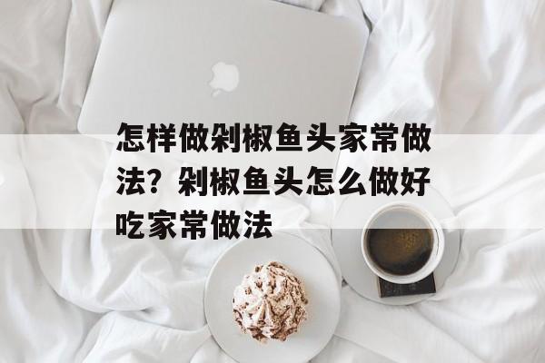 怎样做剁椒鱼头家常做法？剁椒鱼头怎么做好吃家常做法-第1张图片-