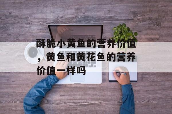 酥脆小黄鱼的营养价值，黄鱼和黄花鱼的营养价值一样吗-第1张图片-