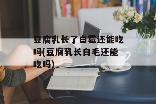 豆腐乳长了白霉还能吃吗(豆腐乳长白毛还能吃吗)-第1张图片-
