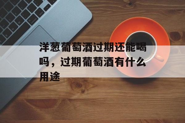 洋葱葡萄酒过期还能喝吗，过期葡萄酒有什么用途-第1张图片-