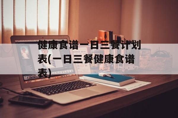 健康食谱一日三餐计划表(一日三餐健康食谱表)-第1张图片-