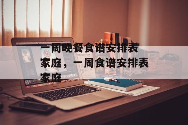 一周晚餐食谱安排表 家庭，一周食谱安排表家庭-第1张图片-
