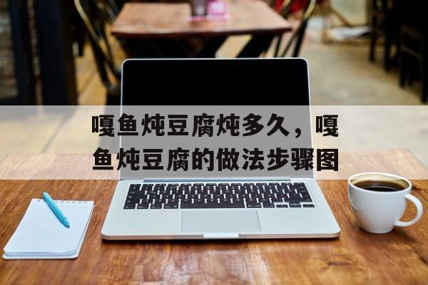 嘎鱼炖豆腐炖多久，嘎鱼炖豆腐的做法步骤图-第1张图片-