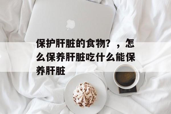 保护肝脏的食物？，怎么保养肝脏吃什么能保养肝脏-第1张图片-