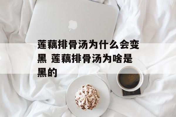 莲藕排骨汤为什么会变黑 莲藕排骨汤为啥是黑的-第1张图片-