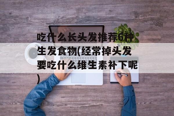 吃什么长头发推荐6种生发食物(经常掉头发要吃什么维生素补下呢)-第1张图片-