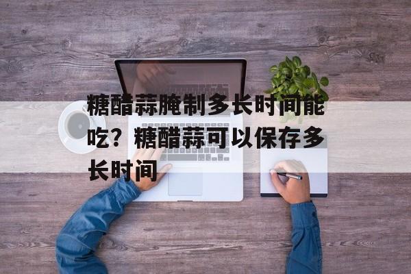 糖醋蒜腌制多长时间能吃？糖醋蒜可以保存多长时间-第1张图片-