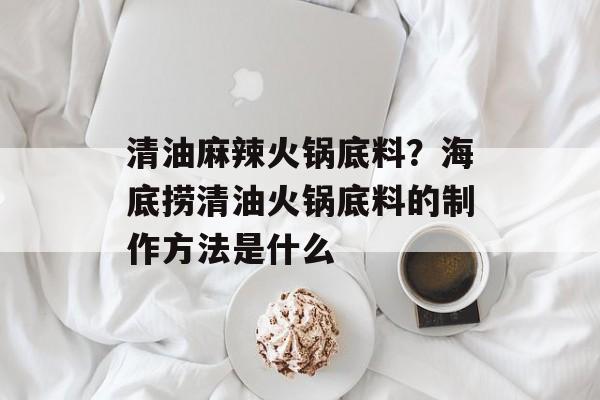 清油麻辣火锅底料？海底捞清油火锅底料的制作方法是什么-第1张图片-