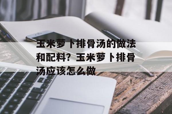 玉米萝卜排骨汤的做法和配料？玉米萝卜排骨汤应该怎么做-第1张图片-
