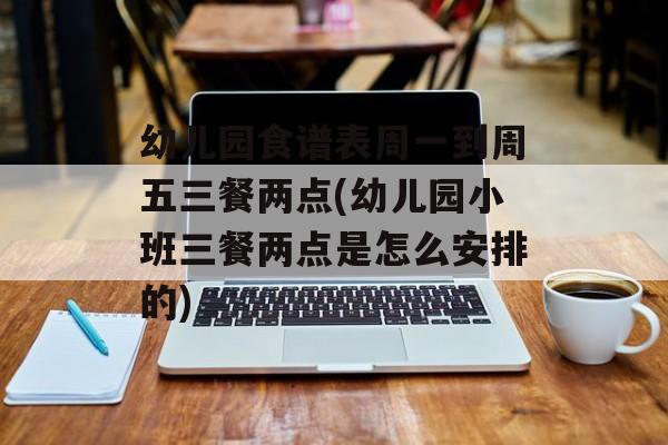 幼儿园食谱表周一到周五三餐两点(幼儿园小班三餐两点是怎么安排的)-第1张图片-