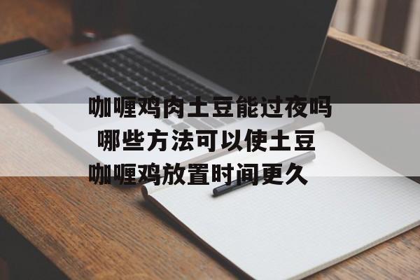 咖喱鸡肉土豆能过夜吗 哪些方法可以使土豆咖喱鸡放置时间更久-第1张图片-