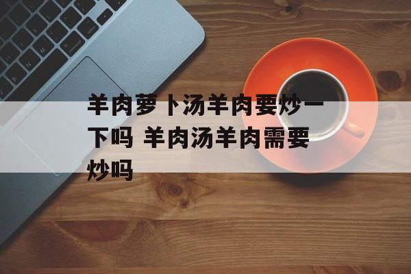 羊肉萝卜汤羊肉要炒一下吗 羊肉汤羊肉需要炒吗-第1张图片-