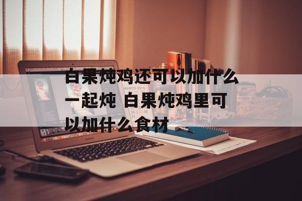 白果炖鸡还可以加什么一起炖 白果炖鸡里可以加什么食材-第1张图片-