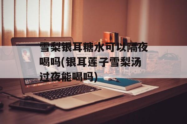 雪梨银耳糖水可以隔夜喝吗(银耳莲子雪梨汤过夜能喝吗)-第1张图片-