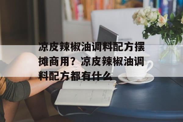 凉皮辣椒油调料配方摆摊商用？凉皮辣椒油调料配方都有什么-第1张图片-