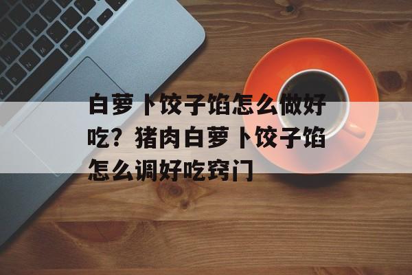 白萝卜饺子馅怎么做好吃？猪肉白萝卜饺子馅怎么调好吃窍门-第1张图片-