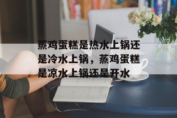 蒸鸡蛋糕是热水上锅还是冷水上锅，蒸鸡蛋糕是凉水上锅还是开水-第1张图片-