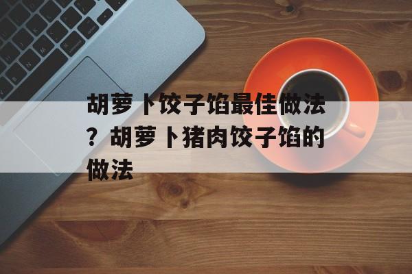 胡萝卜饺子馅最佳做法？胡萝卜猪肉饺子馅的做法-第1张图片-