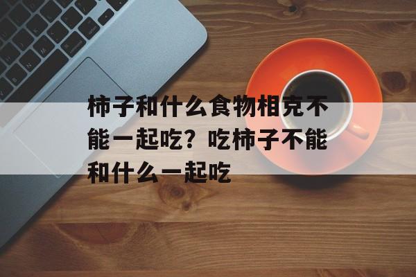 柿子和什么食物相克不能一起吃？吃柿子不能和什么一起吃-第1张图片-