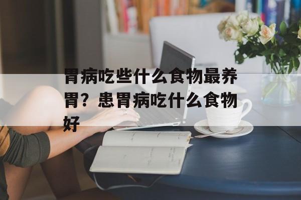 胃病吃些什么食物最养胃？患胃病吃什么食物好-第1张图片-