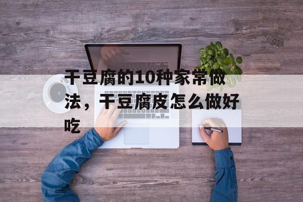干豆腐的10种家常做法，干豆腐皮怎么做好吃-第1张图片-