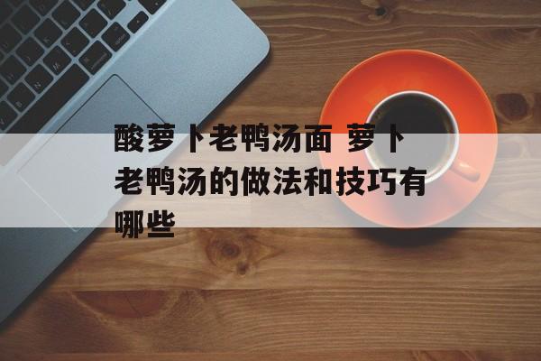酸萝卜老鸭汤面 萝卜老鸭汤的做法和技巧有哪些-第1张图片-