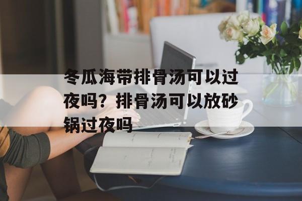 冬瓜海带排骨汤可以过夜吗？排骨汤可以放砂锅过夜吗-第1张图片-