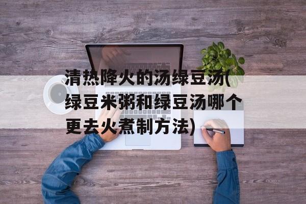 清热降火的汤绿豆汤(绿豆米粥和绿豆汤哪个更去火煮制方法)-第1张图片-