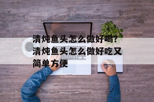 清炖鱼头怎么做好喝？清炖鱼头怎么做好吃又简单方便-第1张图片-