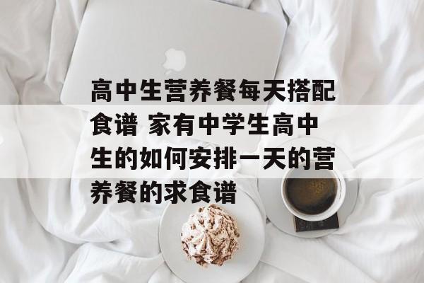 高中生营养餐每天搭配食谱 家有中学生高中生的如何安排一天的营养餐的求食谱-第1张图片-