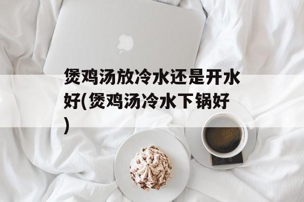 煲鸡汤放冷水还是开水好(煲鸡汤冷水下锅好)-第1张图片-