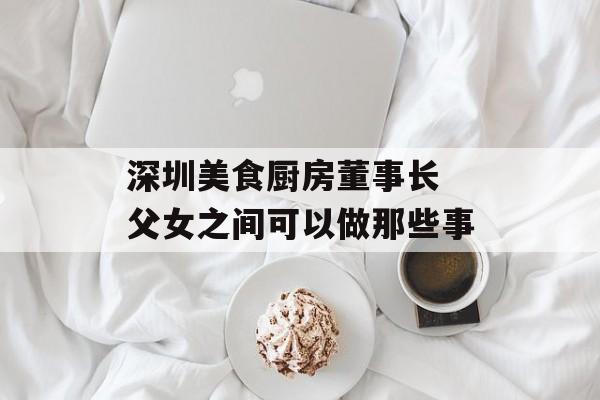 深圳美食厨房董事长 父女之间可以做那些事-第1张图片-
