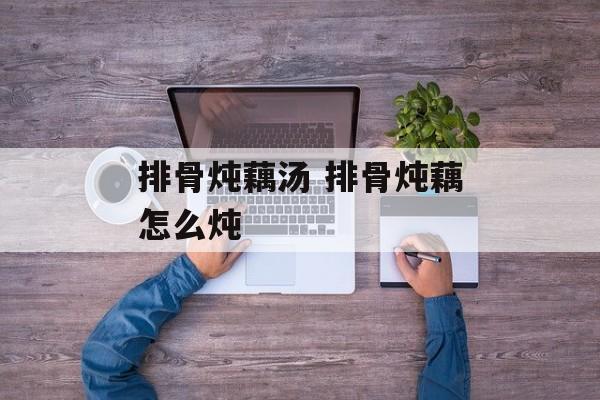 排骨炖藕汤 排骨炖藕怎么炖-第1张图片-