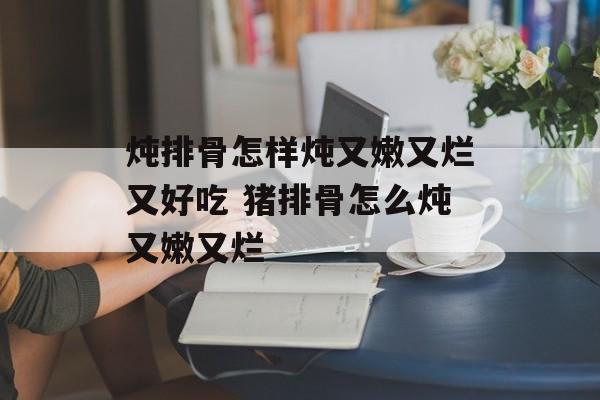 炖排骨怎样炖又嫩又烂又好吃 猪排骨怎么炖又嫩又烂-第1张图片-