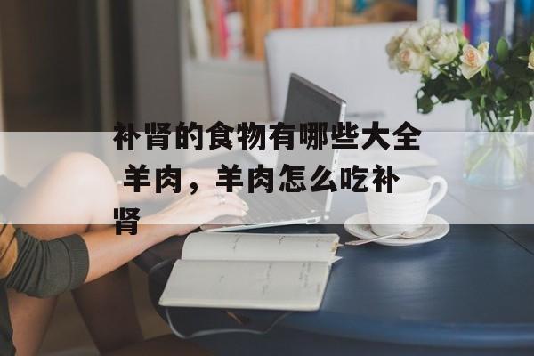 补肾的食物有哪些大全 羊肉，羊肉怎么吃补肾-第1张图片-