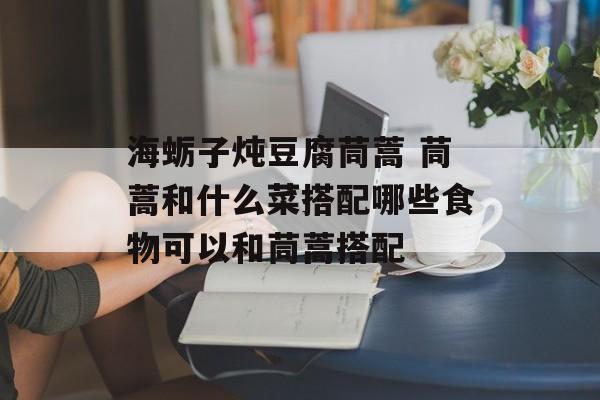 海蛎子炖豆腐茼蒿 茼蒿和什么菜搭配哪些食物可以和茼蒿搭配-第1张图片-