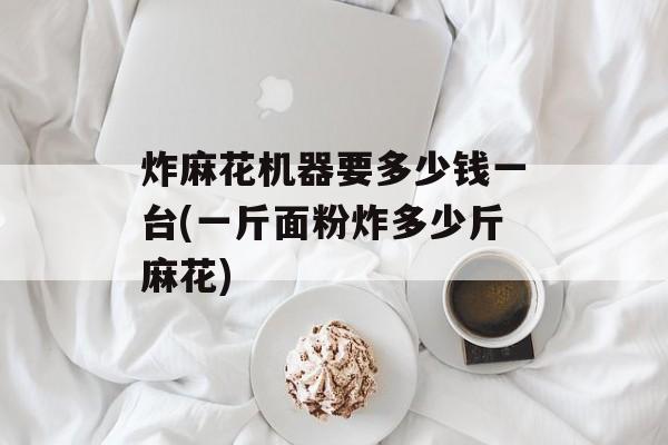 炸麻花机器要多少钱一台(一斤面粉炸多少斤麻花)-第1张图片-
