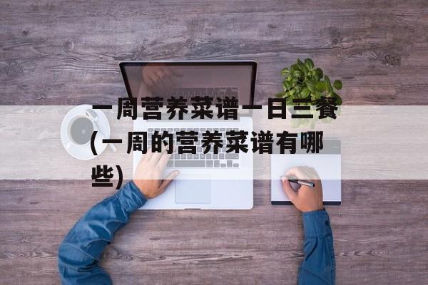 一周营养菜谱一日三餐(一周的营养菜谱有哪些)-第1张图片-