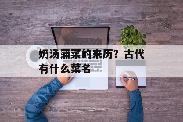 奶汤蒲菜的来历？古代有什么菜名-第1张图片-