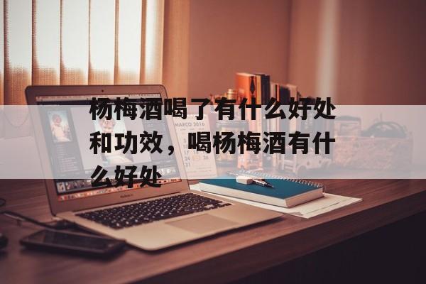 杨梅酒喝了有什么好处和功效，喝杨梅酒有什么好处-第1张图片-