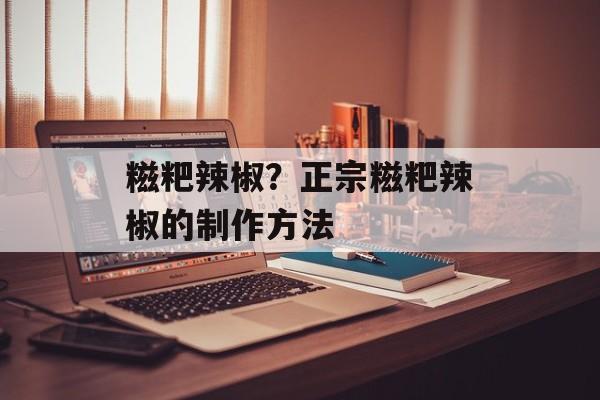 糍粑辣椒？正宗糍粑辣椒的制作方法-第1张图片-