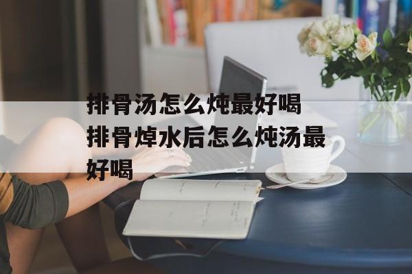 排骨汤怎么炖最好喝 排骨焯水后怎么炖汤最好喝-第1张图片-