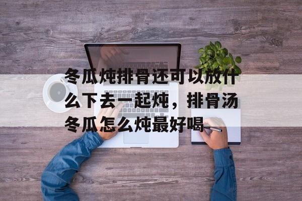 冬瓜炖排骨还可以放什么下去一起炖，排骨汤冬瓜怎么炖最好喝-第1张图片-