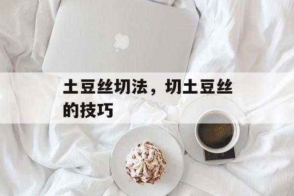 土豆丝切法，切土豆丝的技巧-第1张图片-