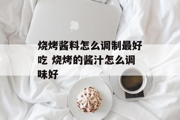 烧烤酱料怎么调制最好吃 烧烤的酱汁怎么调味好-第1张图片-